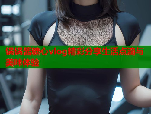 锅锅酱糖心vlog精彩分享生活点滴与美味体验  第1张
