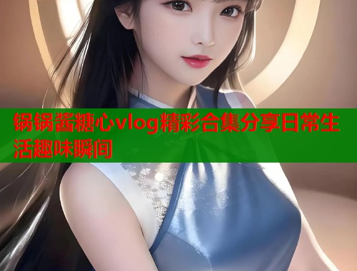 锅锅酱糖心vlog精彩合集分享日常生活趣味瞬间  第2张
