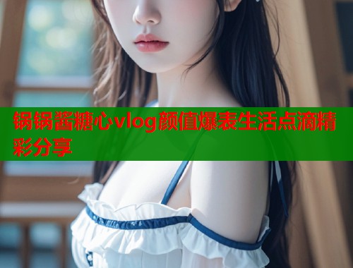 锅锅酱糖心vlog颜值爆表生活点滴精彩分享  第1张