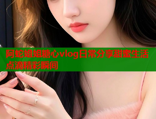 阿蛇姐姐糖心vlog日常分享甜蜜生活点滴精彩瞬间  第1张