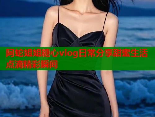 阿蛇姐姐糖心vlog日常分享甜蜜生活点滴精彩瞬间  第2张