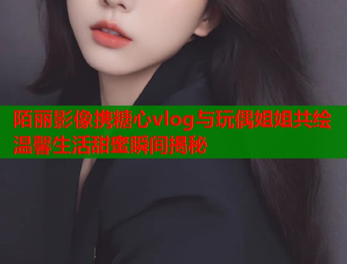 陌丽影像携糖心vlog与玩偶姐姐共绘温馨生活甜蜜瞬间揭秘  第2张