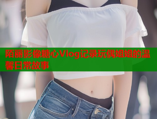陌丽影像糖心Vlog记录玩偶姐姐的温馨日常故事  第1张