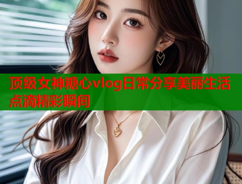 顶级女神糖心vlog日常分享美丽生活点滴精彩瞬间  第1张