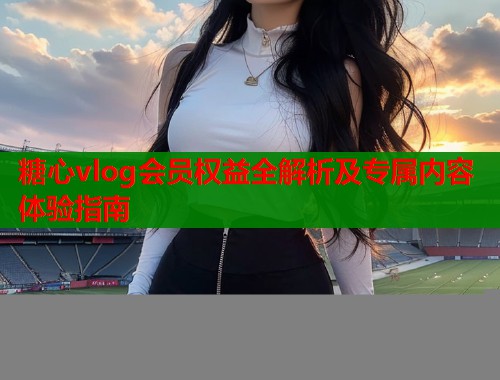 糖心vlog会员权益全解析及专属内容体验指南  第1张