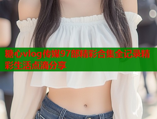 糖心vlog传媒97部精彩合集全记录精彩生活点滴分享  第1张