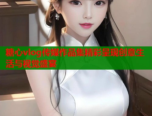 糖心vlog传媒作品集精彩呈现创意生活与视觉盛宴  第2张