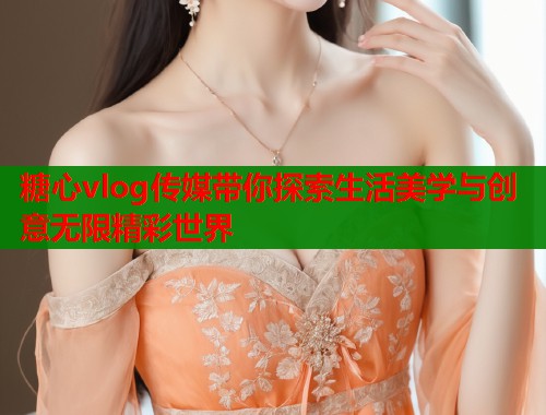 糖心vlog传媒带你探索生活美学与创意无限精彩世界  第1张