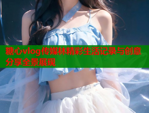 糖心vlog传媒林精彩生活记录与创意分享全景展现  第1张