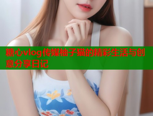 糖心vlog传媒柚子猫的精彩生活与创意分享日记  第1张