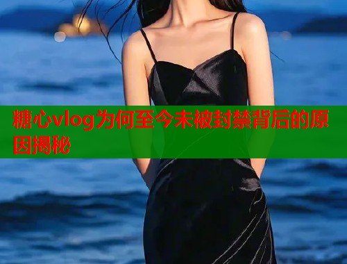 糖心vlog为何至今未被封禁背后的原因揭秘  第1张