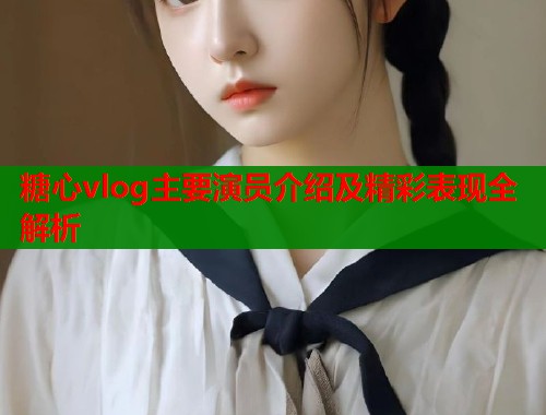 糖心vlog主要演员介绍及精彩表现全解析  第1张