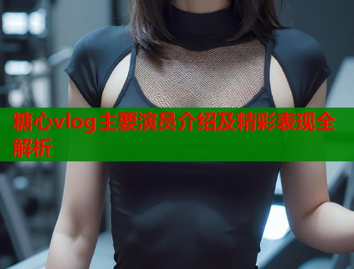 糖心vlog主要演员介绍及精彩表现全解析  第2张