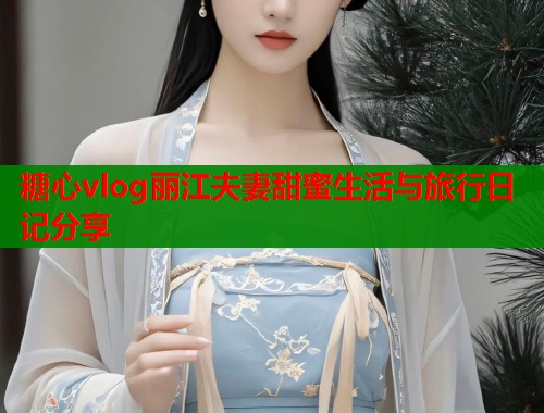 糖心vlog丽江夫妻甜蜜生活与旅行日记分享  第1张