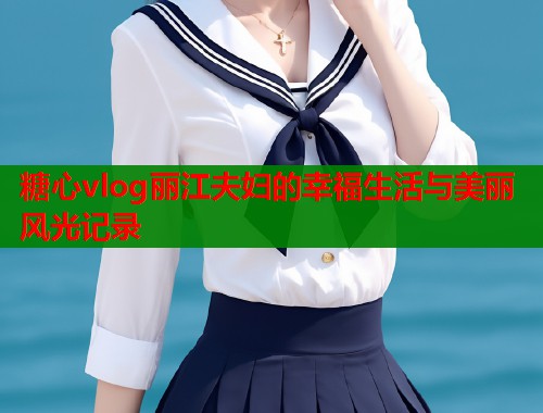 糖心vlog丽江夫妇的幸福生活与美丽风光记录  第2张