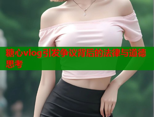 糖心vlog引发争议背后的法律与道德思考  第1张