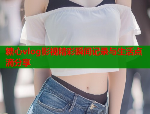 糖心vlog影视精彩瞬间记录与生活点滴分享  第2张