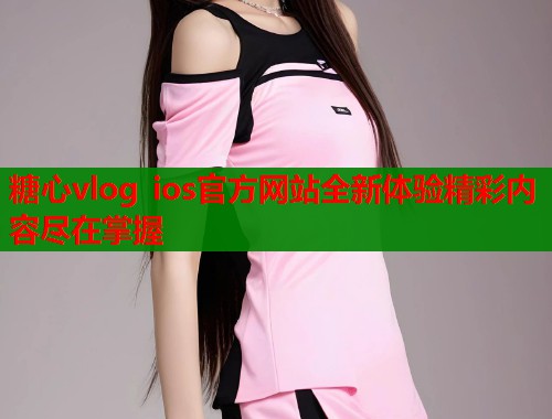 糖心vlog ios官方网站全新体验精彩内容尽在掌握  第1张