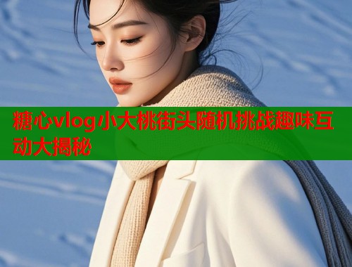 糖心vlog小大桃街头随机挑战趣味互动大揭秘  第2张