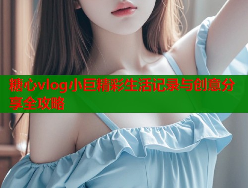糖心vlog小巨精彩生活记录与创意分享全攻略  第2张
