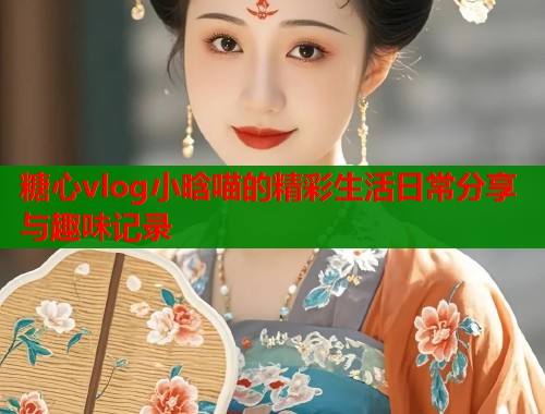 糖心vlog小晗喵的精彩生活日常分享与趣味记录  第1张