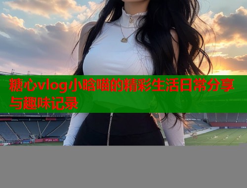 糖心vlog小晗喵的精彩生活日常分享与趣味记录  第2张