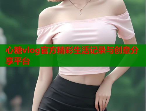 心糖vlog官方精彩生活记录与创意分享平台  第1张