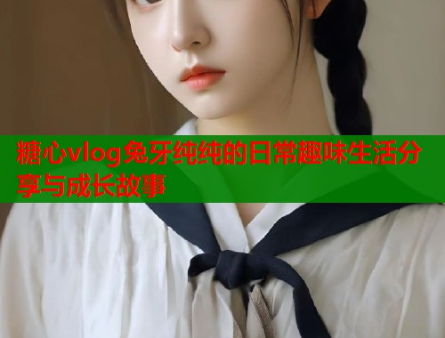 糖心vlog兔牙纯纯的日常趣味生活分享与成长故事  第1张