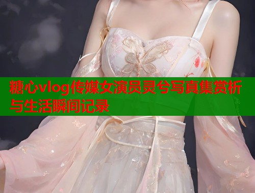 糖心vlog传媒女演员灵兮写真集赏析与生活瞬间记录  第1张