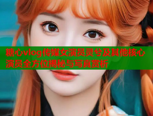 糖心vlog传媒女演员灵兮及其他核心演员全方位揭秘与写真赏析  第1张
