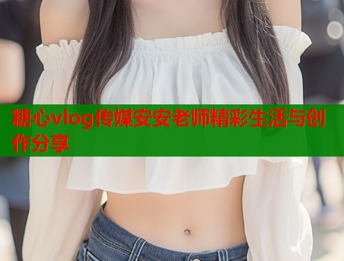 糖心vlog传媒安安老师精彩生活与创作分享  第2张
