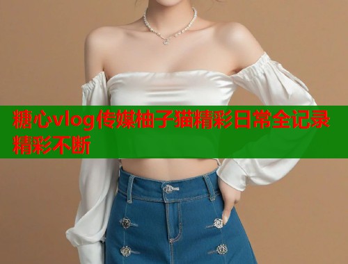 糖心vlog传媒柚子猫精彩日常全记录精彩不断  第2张
