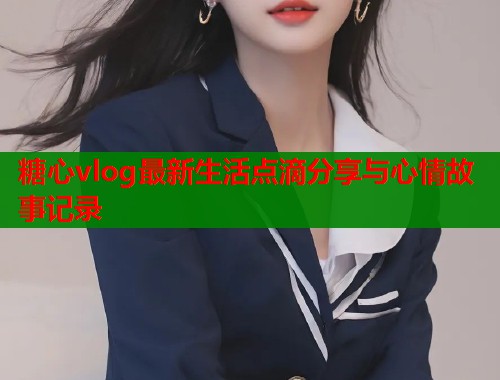 糖心vlog最新生活点滴分享与心情故事记录  第1张