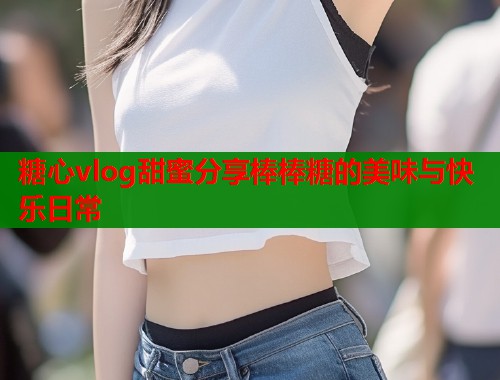 糖心vlog甜蜜分享棒棒糖的美味与快乐日常  第1张