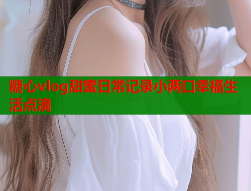 糖心vlog甜蜜日常记录小两口幸福生活点滴  第1张