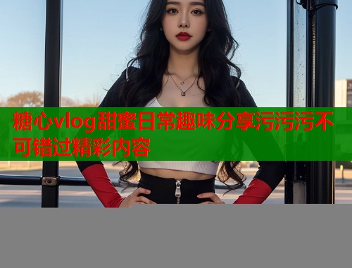 糖心vlog甜蜜日常趣味分享污污污不可错过精彩内容  第1张