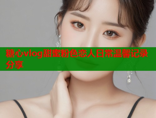 糖心vlog甜蜜粉色恋人日常温馨记录分享  第1张