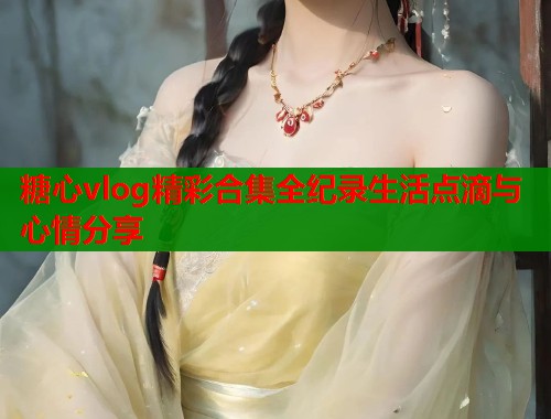 糖心vlog精彩合集全纪录生活点滴与心情分享  第1张