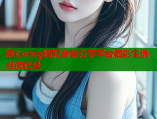 糖心vlog精彩合集分享平台精彩生活点滴记录  第1张
