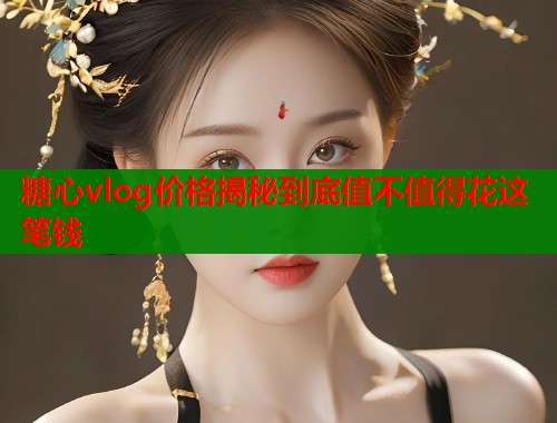 糖心vlog价格揭秘到底值不值得花这笔钱  第1张