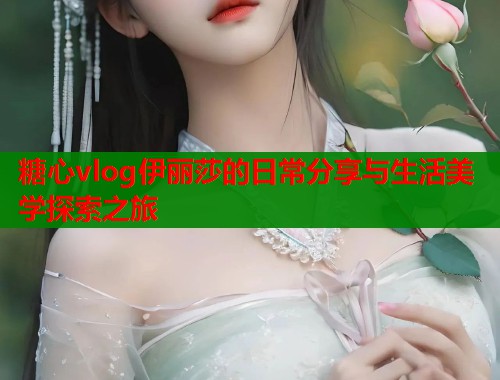 糖心vlog伊丽莎的日常分享与生活美学探索之旅  第1张
