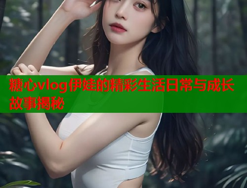 糖心vlog伊娃的精彩生活日常与成长故事揭秘  第1张