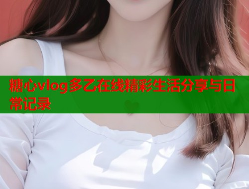 糖心vlog多乙在线精彩生活分享与日常记录  第1张
