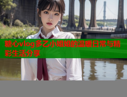 糖心vlog多乙小姐姐的温暖日常与精彩生活分享  第2张