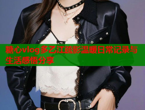糖心vlog多乙江疏影温暖日常记录与生活感悟分享  第1张