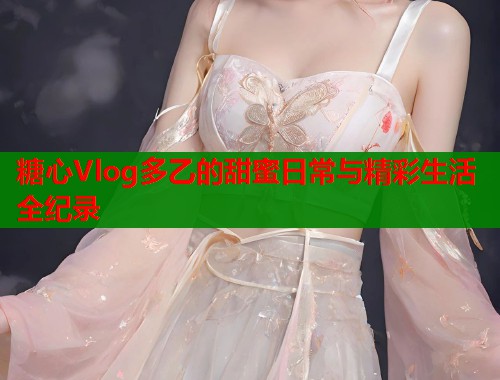 糖心Vlog多乙的甜蜜日常与精彩生活全纪录  第1张