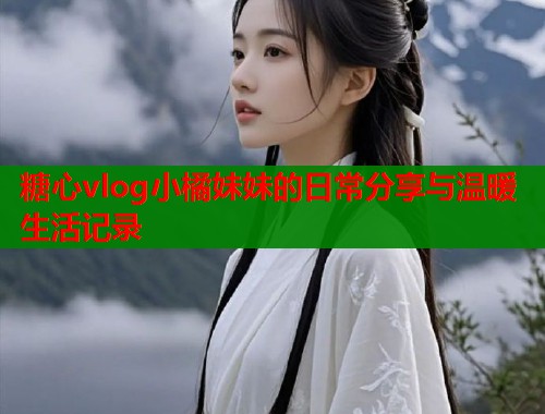 糖心vlog小橘妹妹的日常分享与温暖生活记录  第1张
