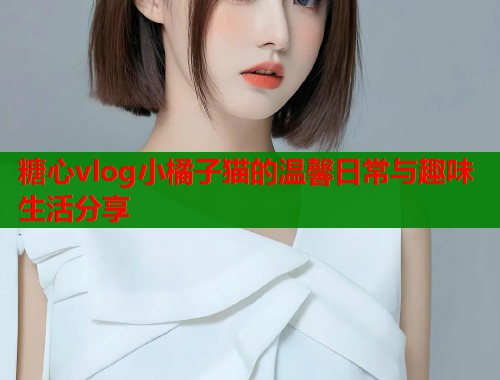 糖心vlog小橘子猫的温馨日常与趣味生活分享  第1张