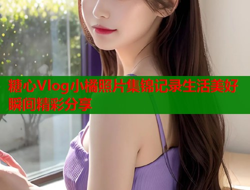糖心Vlog小橘照片集锦记录生活美好瞬间精彩分享  第1张
