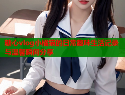 糖心vlog小橘猫的日常趣味生活记录与温馨瞬间分享  第1张